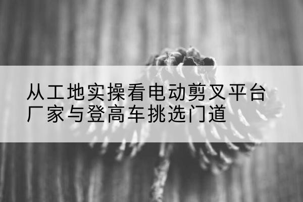 南江电动剪叉升降平台厂家-从工地实操看电动剪叉平台厂家与登高车挑选门道