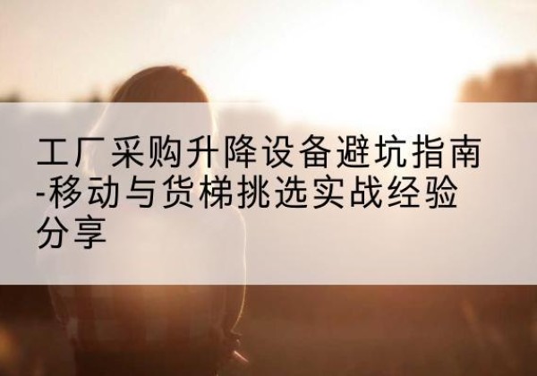 南江移动式升降机怎么选-工厂采购升降设备避坑指南-移动与货梯挑选实战经验分享