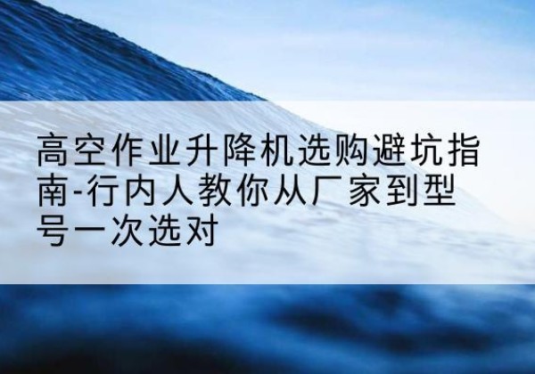 南江升降平台厂家-高空作业升降机选购避坑指南-行内人教你从厂家到型号一次选对