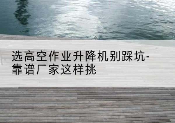 南江剪叉式升降机厂家-选高空作业升降机别踩坑-靠谱厂家这样挑