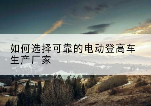 南江电动登高车厂家-如何选择可靠的电动登高车生产厂家