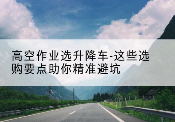 南江升降车厂家-高空作业选升降车-这些选购要点助你*避坑