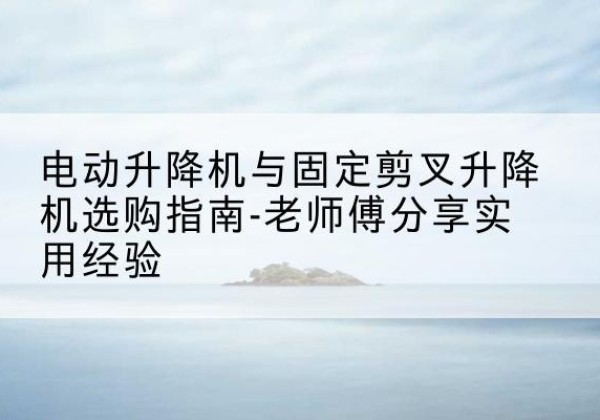 南江电动升降机怎么选-电动升降机与固定剪叉升降机选购指南-老师傅分享实用经验