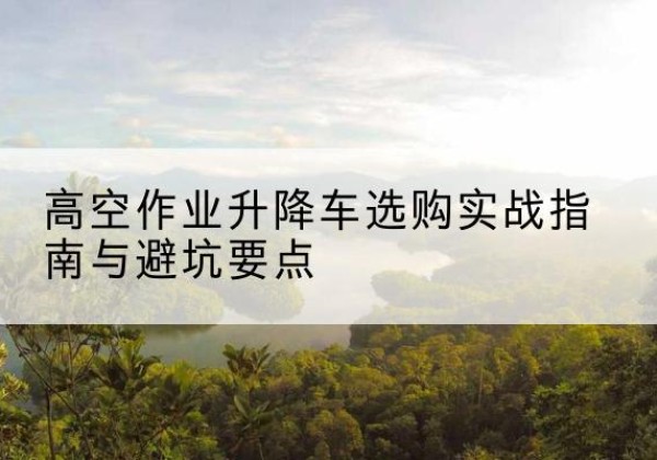 南江升降车怎么选-高空作业升降车选购实战指南与避坑要点