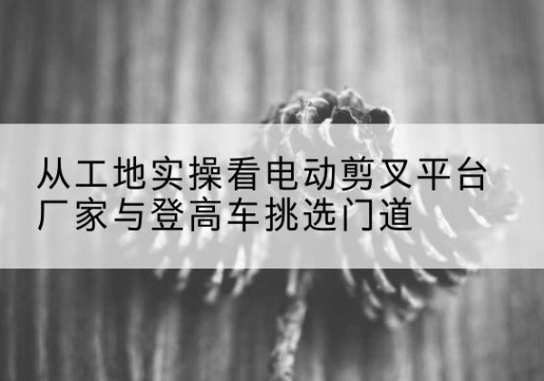 南江电动剪叉升降平台厂家-从工地实操看电动剪叉平台厂家与登高车挑选门道