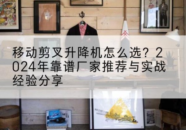 南江升降平台厂家推荐-移动剪叉升降机怎么选？2024年靠谱厂家推荐与实战经验分享