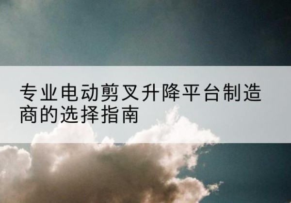南江电动剪叉升降平台厂家-专业电动剪叉升降平台制造商的选择指南