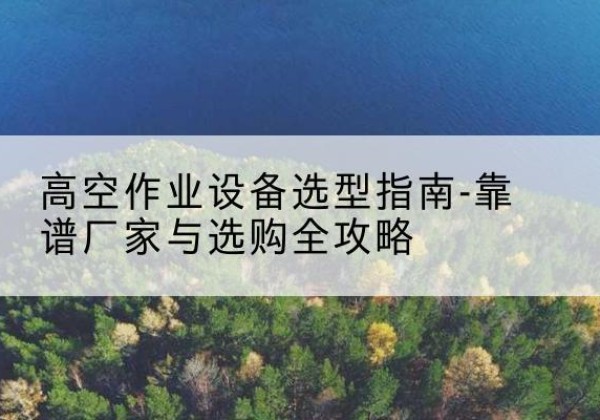 南江升降车厂家-高空作业设备选型指南-靠谱厂家与选购全攻略
